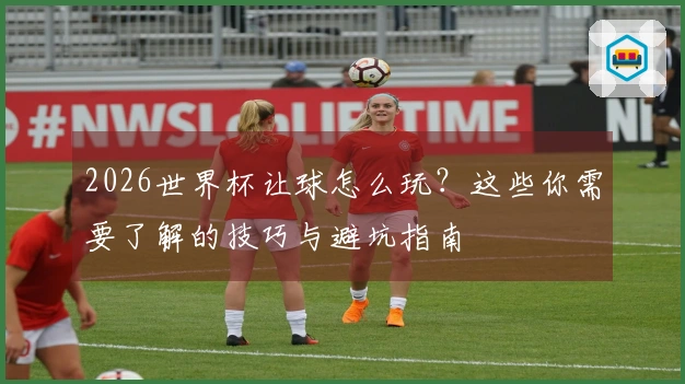 2026世界杯让球怎么玩？这些你需要了解的技巧与避坑指南